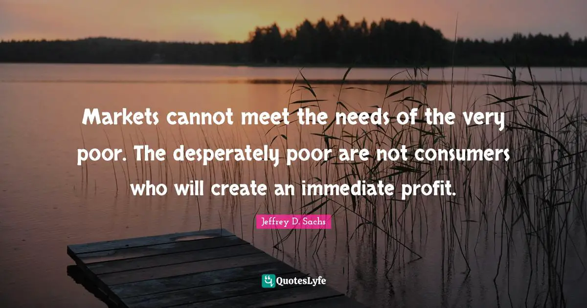 Markets cannot meet the needs of the very poor. The desperately poor are not consumers who will create an immediate profit.