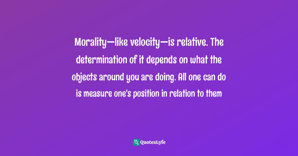 Morality—like velocity—is relative. The determination of it depends on what the objects around you are doing. All one can do is measure one's position in relation to them