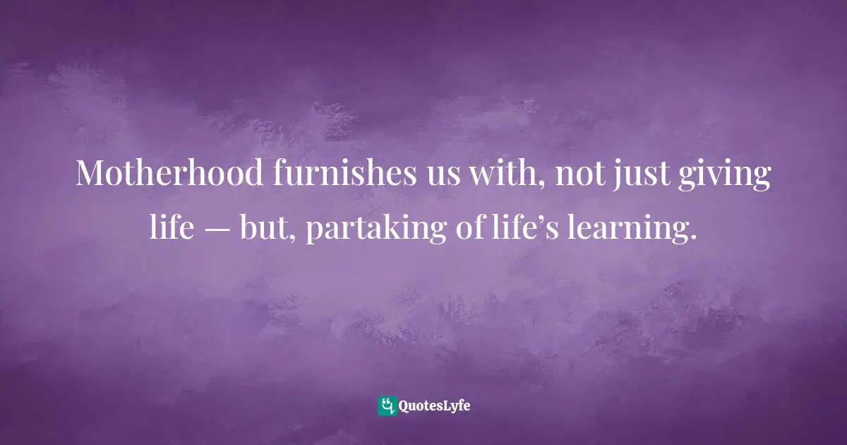 Motherhood furnishes us with, not just giving life — but, partaking of life’s learning.