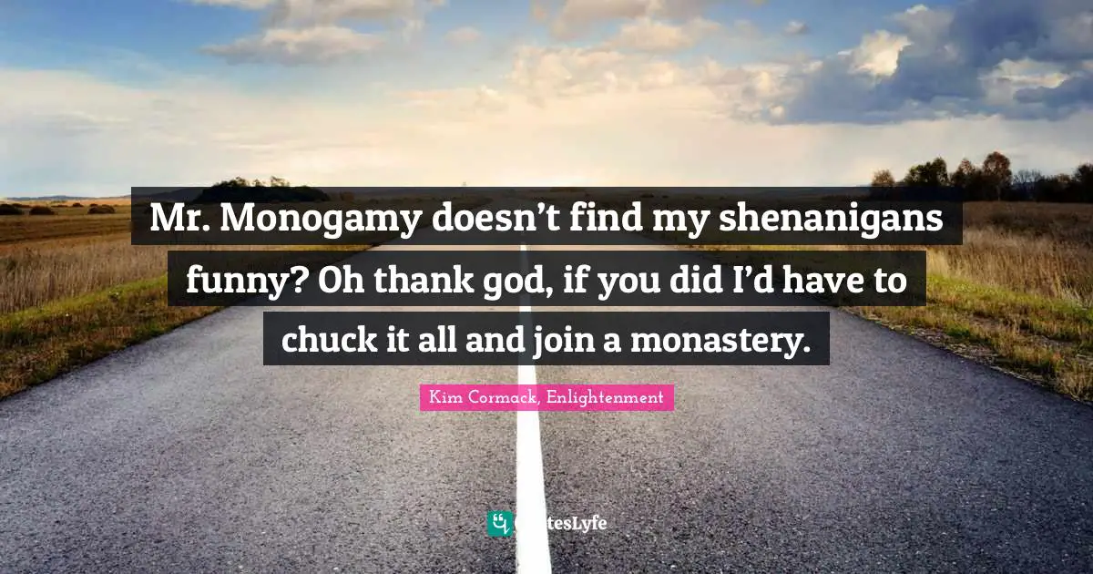 Mr. Monogamy doesn’t find my shenanigans funny? Oh thank god, if you did I’d have to chuck it all and join a monastery.