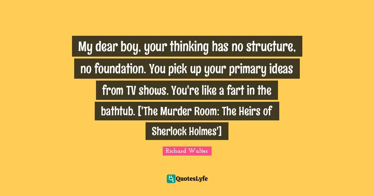 My dear boy, your thinking has no structure, no foundation. You pick up your primary ideas from TV shows. You're like a fart in the bathtub. ['The Murder Room: The Heirs of Sherlock Holmes']