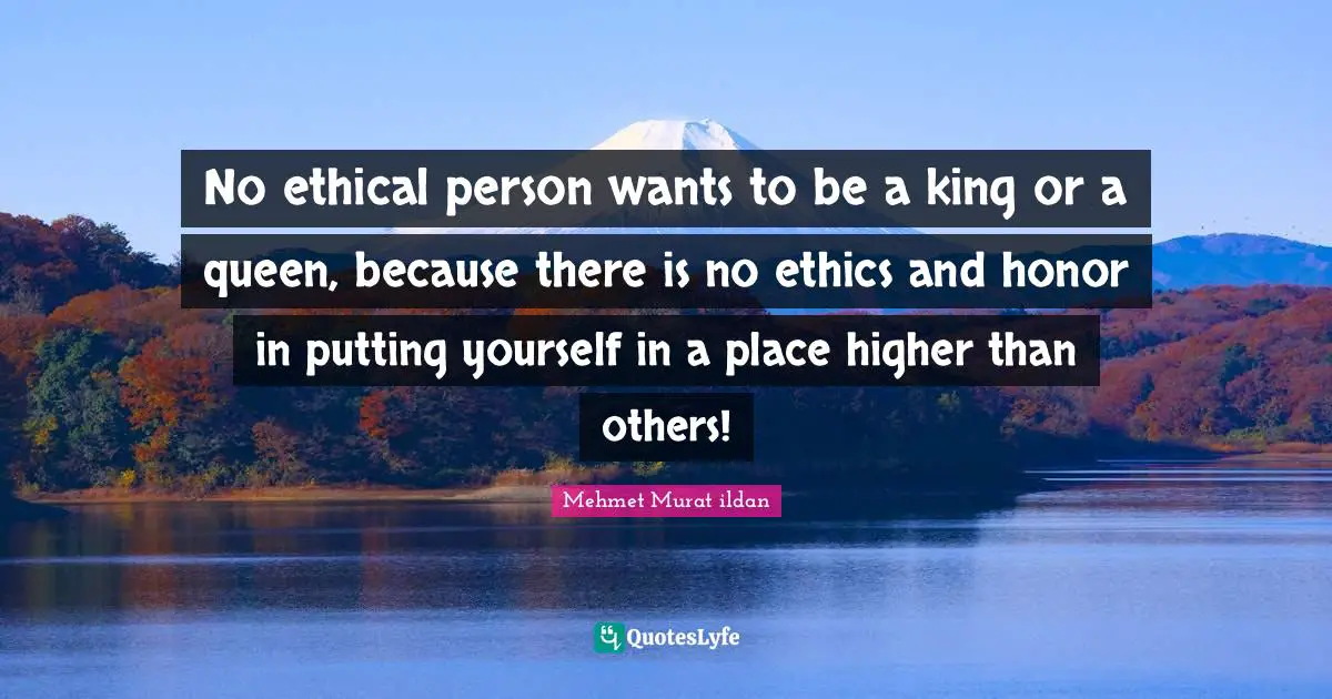 No ethical person wants to be a king or a queen, because there is no ethics and honor in putting yourself in a place higher than others!
