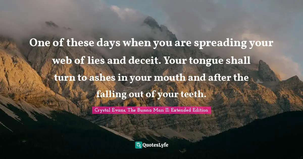 One of these days when you are spreading your web of lies and deceit. Your tongue shall turn to ashes in your mouth and after the falling out of your teeth.