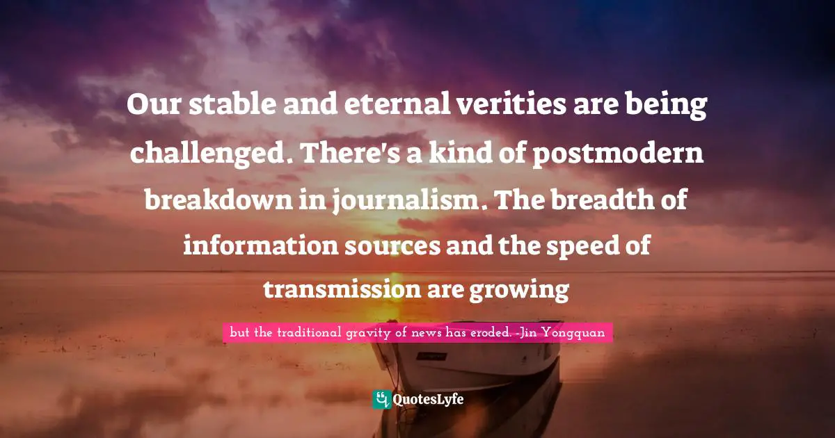 Our stable and eternal verities are being challenged. There's a kind of postmodern breakdown in journalism. The breadth of information sources and the speed of transmission are growing