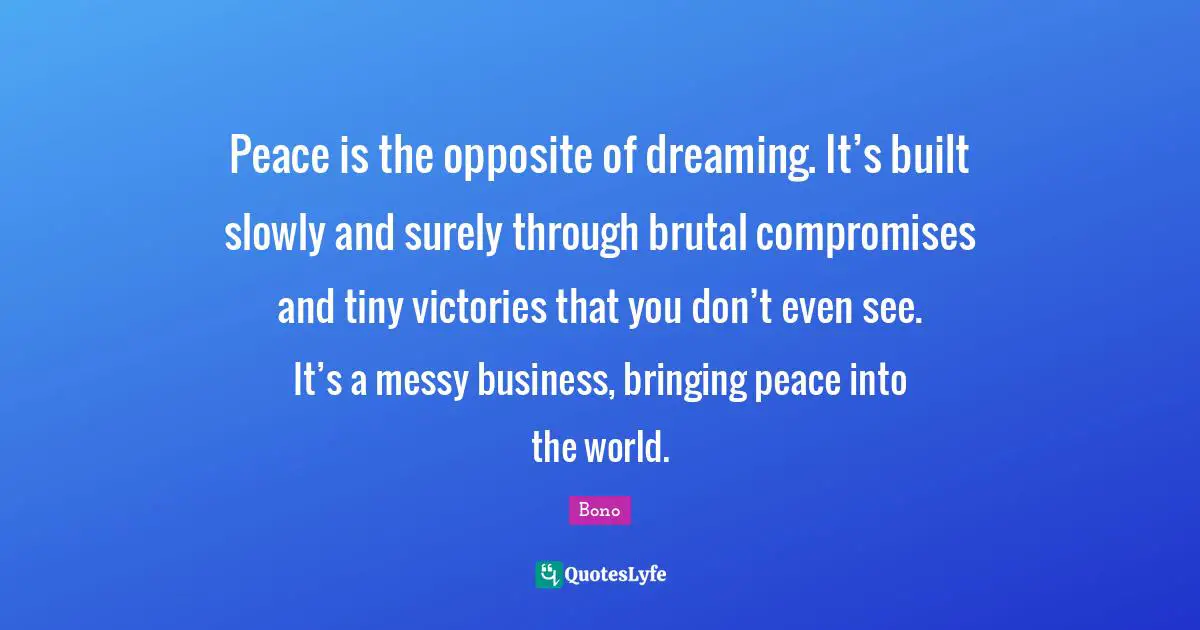 Peace is the opposite of dreaming. It’s built slowly and surely through brutal compromises and tiny victories that you don’t even see. It’s a messy business, bringing peace into the world.