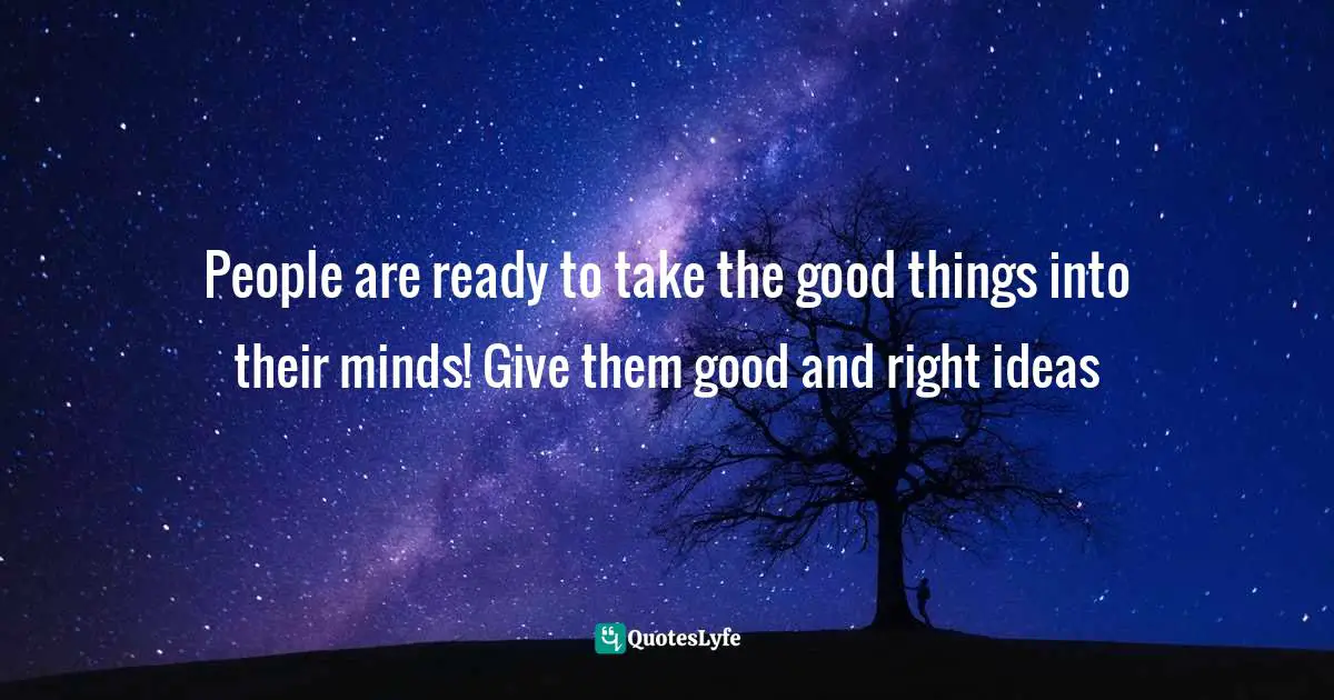 People are ready to take the good things into their minds! Give them good and right ideas