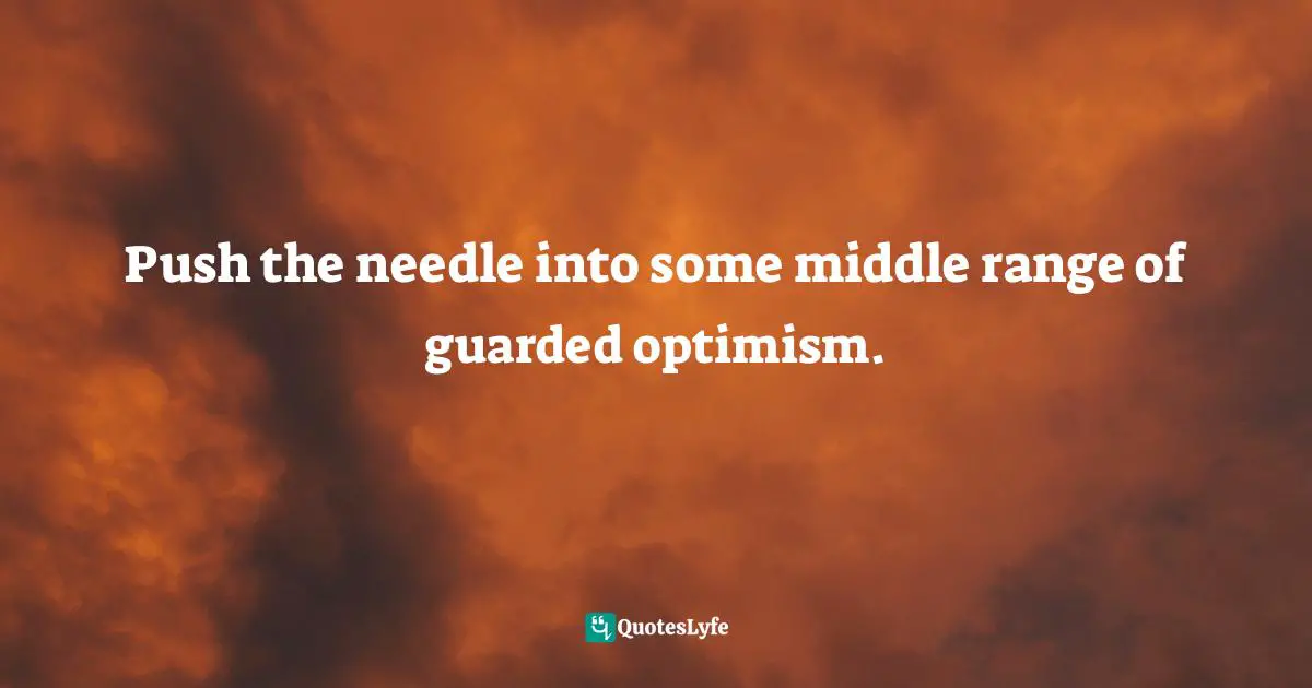 Push the needle into some middle range of guarded optimism.