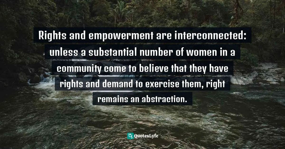 Rights and empowerment are interconnected: unless a substantial number of women in a community come to believe that they have rights and demand to exercise them, right remains an abstraction.