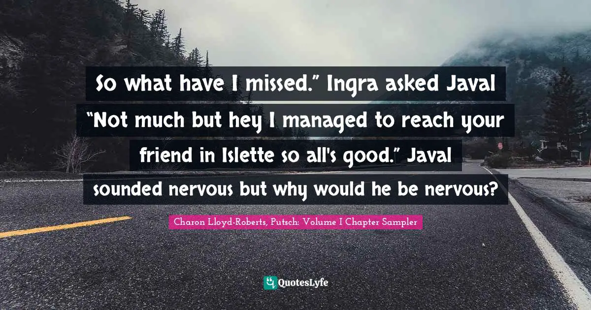 Charon Lloyd-Roberts, Putsch: Volume I Chapter Sampler Quotes: "So what have I missed.” Ingra asked Javal “Not much but hey I managed to reach your friend in Islette so all's good.” Javal sounded nervous but why would he be nervous?"