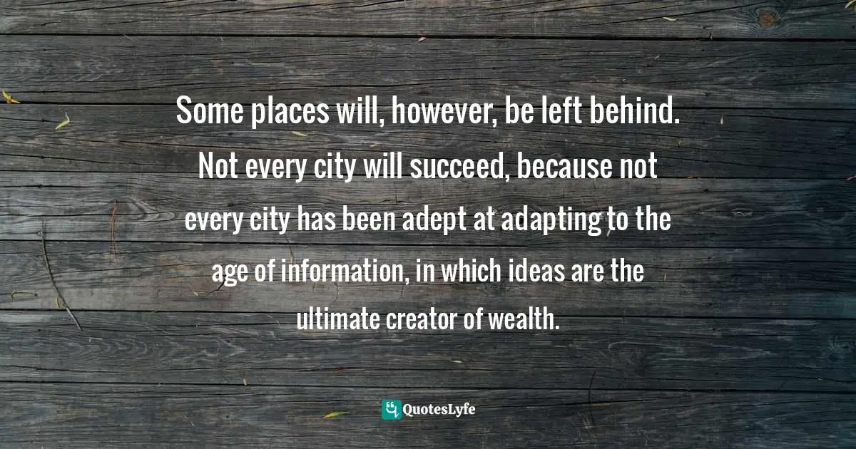 Some places will, however, be left behind. Not every city will succeed, because not every city has been adept at adapting to the age of information, in which ideas are the ultimate creator of wealth.