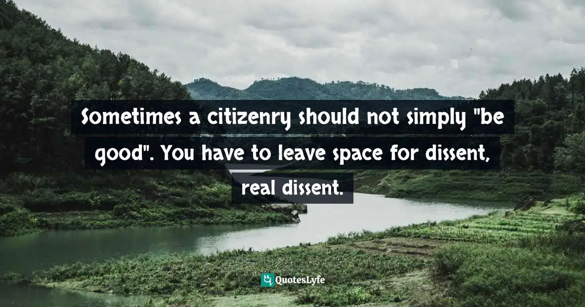 Sometimes a citizenry should not simply "be good". You have to leave space for dissent, real dissent.