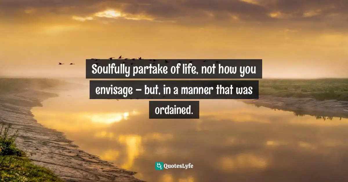 Channeling Quotes: "Soulfully partake of life, not how you envisage – but, in a manner that was ordained."