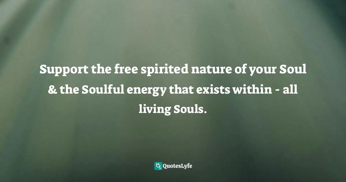 Support the free spirited nature of your Soul & the Soulful energy that exists within - all living Souls.