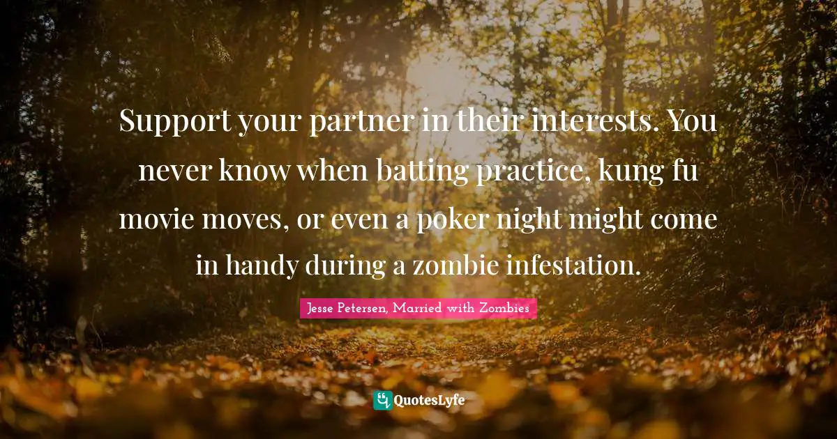 Support your partner in their interests. You never know when batting practice, kung fu movie moves, or even a poker night might come in handy during a zombie infestation.