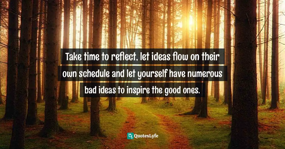 Take time to reflect, let ideas flow on their own schedule and let yourself have numerous bad ideas to inspire the good ones.