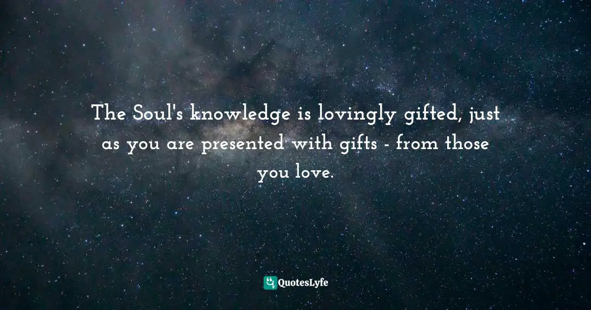 The Soul's knowledge is lovingly gifted, just as you are presented with gifts - from those you love.