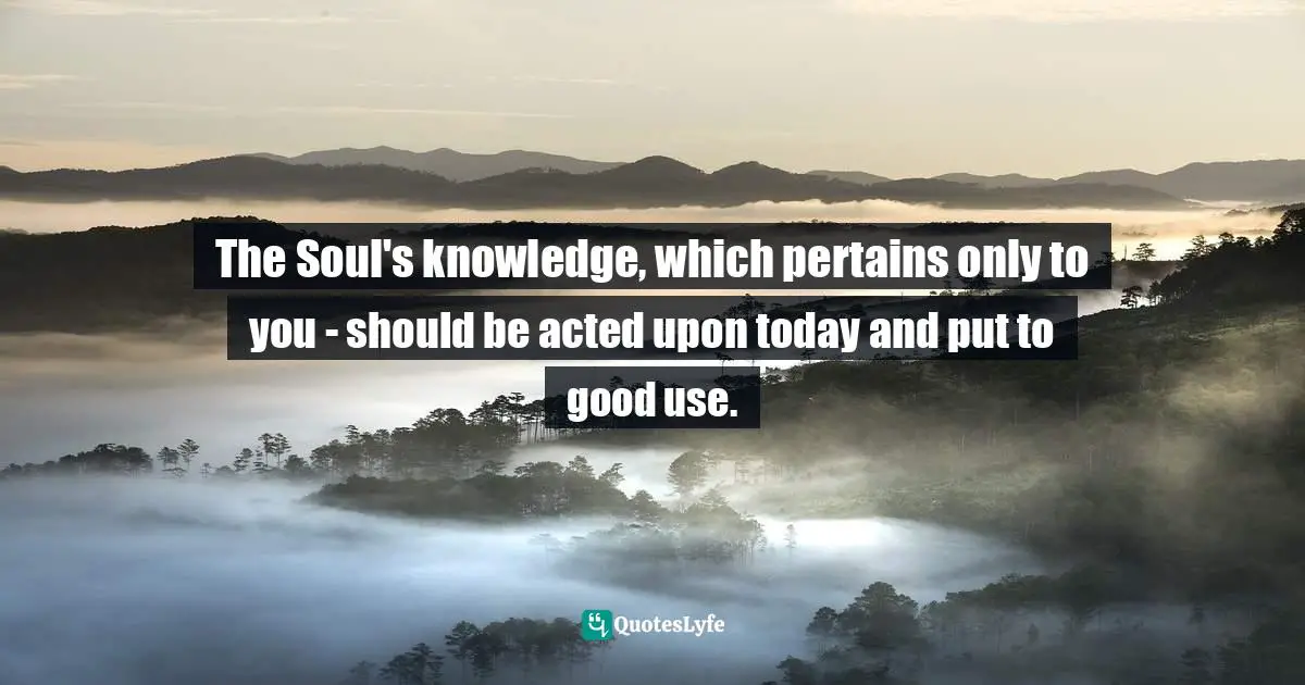 Channeling Quotes: "The Soul's knowledge, which pertains only to you - should be acted upon today and put to good use."