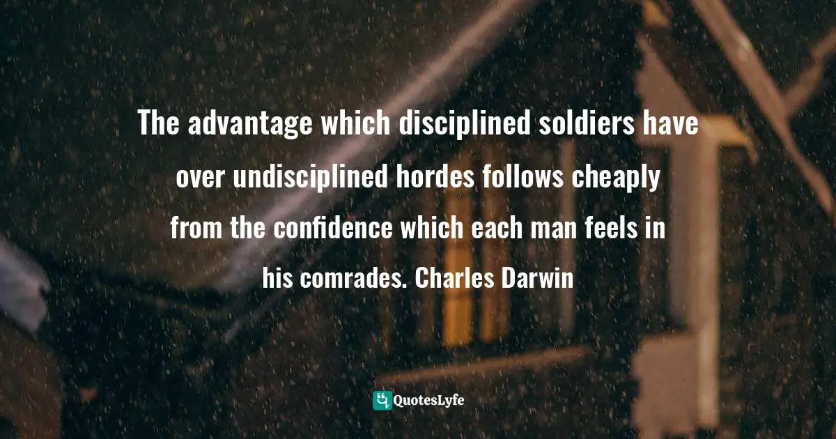 The advantage which disciplined soldiers have over undisciplined hordes follows cheaply from the confidence which each man feels in his comrades. Charles Darwin