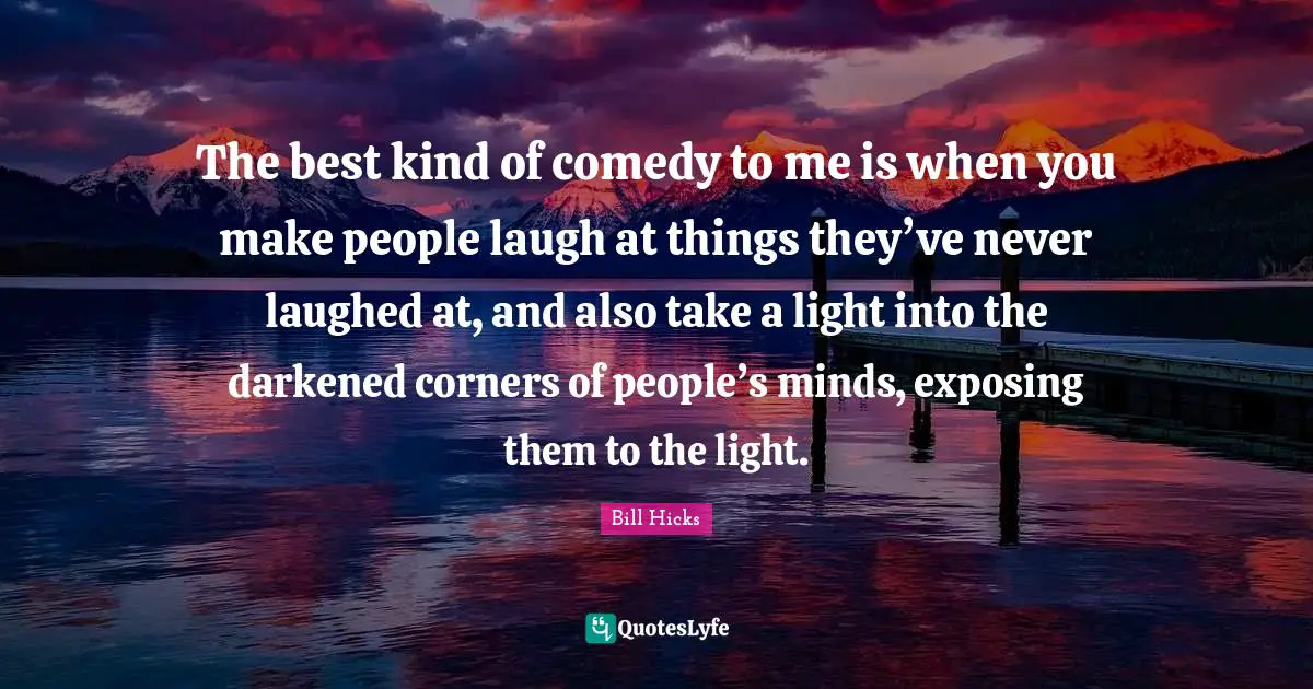 The best kind of comedy to me is when you make people laugh at things they’ve never laughed at, and also take a light into the darkened corners of people’s minds, exposing them to the light.