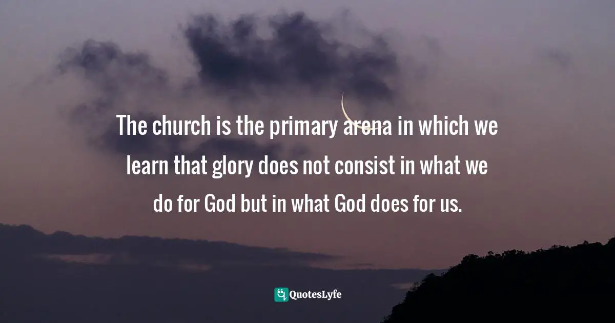 The church is the primary arena in which we learn that glory does not consist in what we do for God but in what God does for us.
