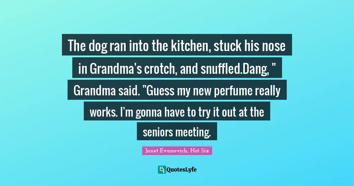 The dog ran into the kitchen, stuck his nose in Grandma's crotch, and snuffled.Dang, " Grandma said. "Guess my new perfume really works. I'm gonna have to try it out at the seniors meeting.