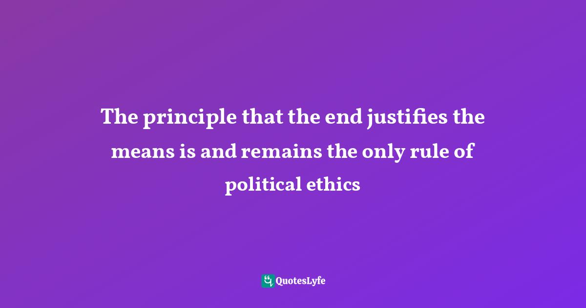 The principle that the end justifies the means is and remains the only rule of political ethics