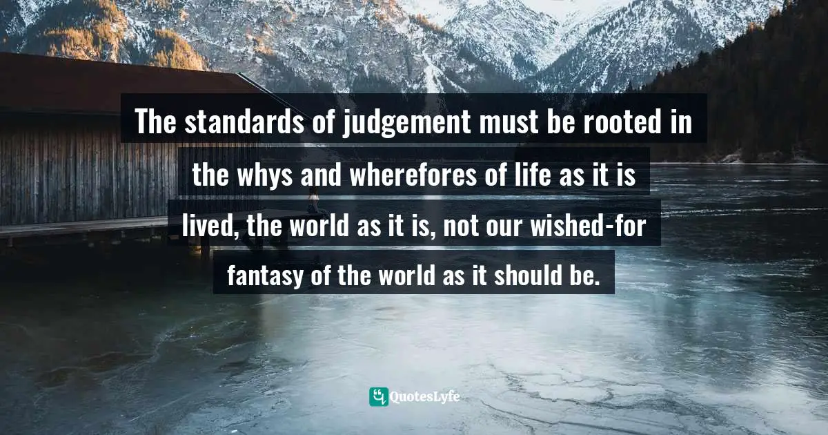 The standards of judgement must be rooted in the whys and wherefores of life as it is lived, the world as it is, not our wished-for fantasy of the world as it should be.