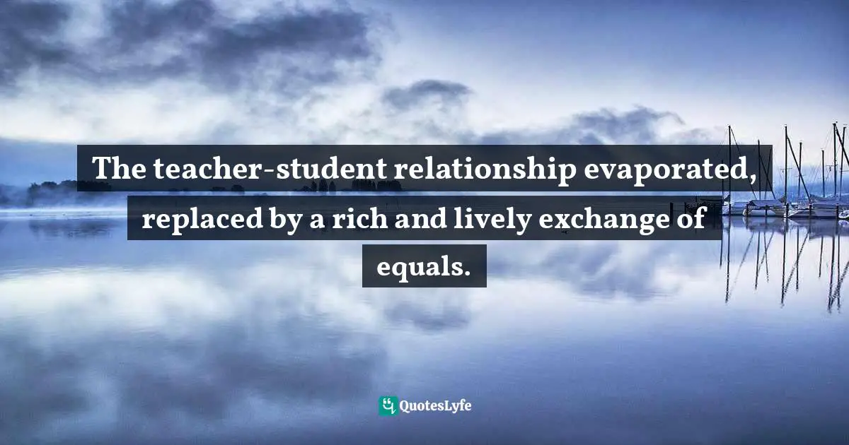 Charles   Williams Quotes: "The teacher-student relationship evaporated, replaced by a rich and lively exchange of equals."