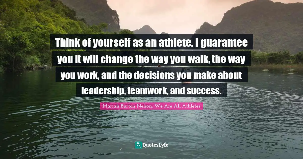 Think of yourself as an athlete. I guarantee you it will change the way you walk, the way you work, and the decisions you make about leadership, teamwork, and success.