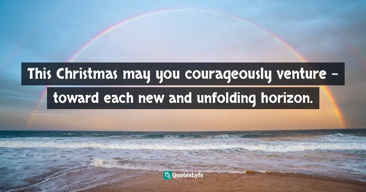This Christmas may you courageously venture - toward each new and unfolding horizon.