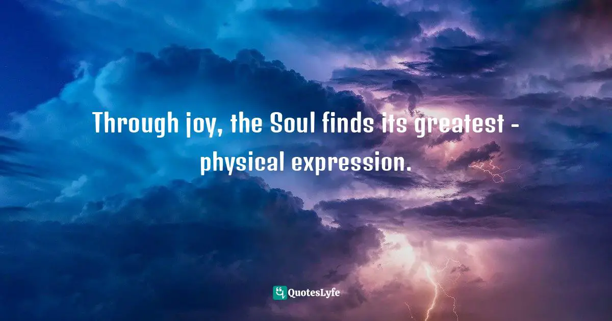 Through joy, the Soul finds its greatest - physical expression.