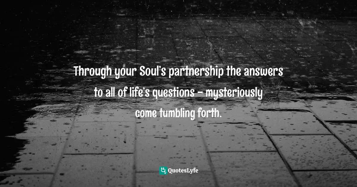 Through your Soul’s partnership the answers to all of life’s questions - mysteriously come tumbling forth.