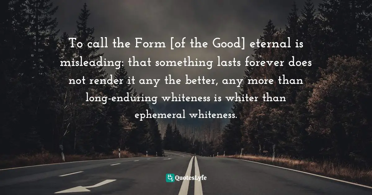 To call the Form [of the Good] eternal is misleading: that something lasts forever does not render it any the better, any more than long-enduring whiteness is whiter than ephemeral whiteness.