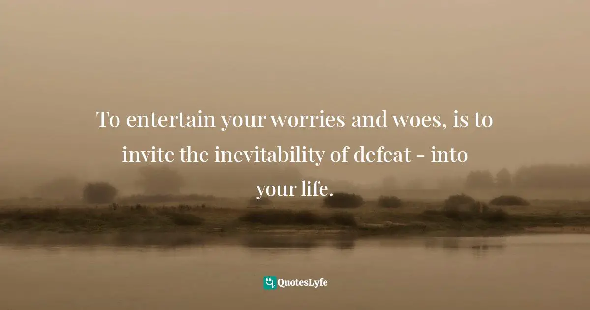 To entertain your worries and woes, is to invite the inevitability of defeat - into your life.