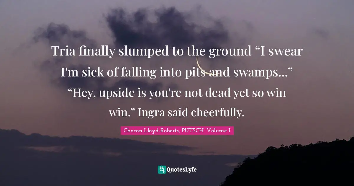 Trilogy Quotes: "Tria finally slumped to the ground “I swear I'm sick of falling into pits and swamps...” “Hey, upside is you're not dead yet so win win.” Ingra said cheerfully."