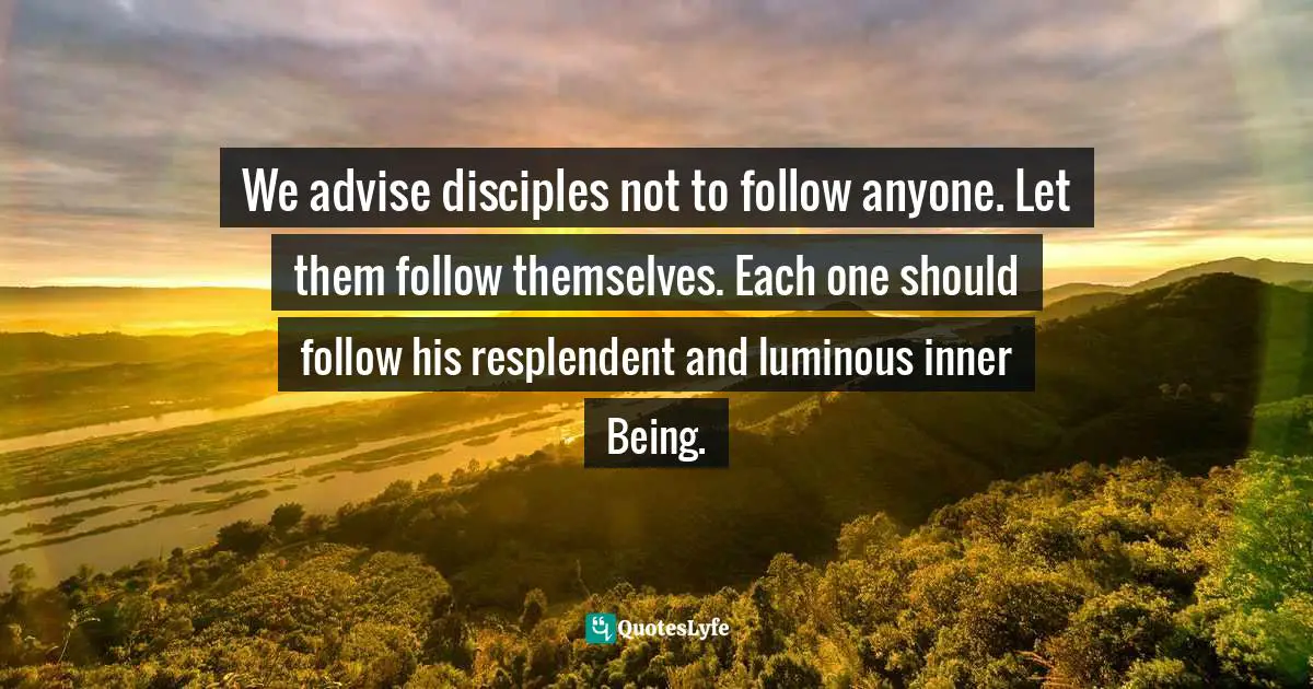 We advise disciples not to follow anyone. Let them follow themselves. Each one should follow his resplendent and luminous inner Being.