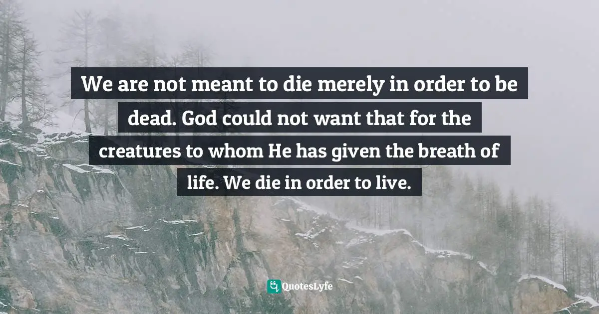 We are not meant to die merely in order to be dead. God could not want that for the creatures to whom He has given the breath of life. We die in order to live.