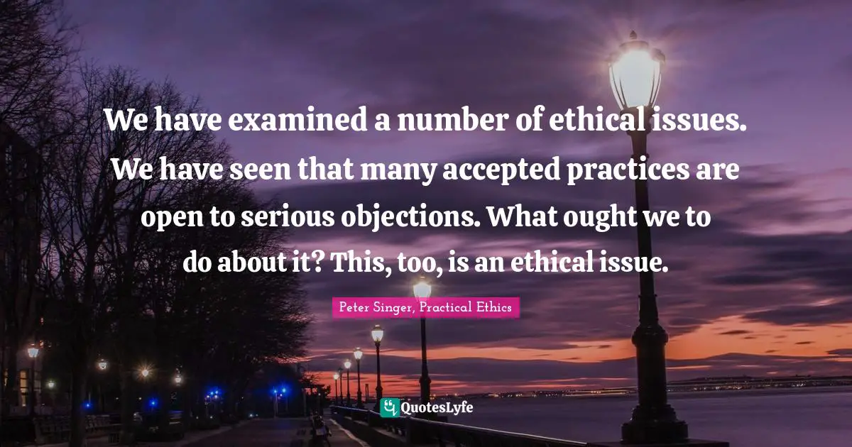 We have examined a number of ethical issues. We have seen that many accepted practices are open to serious objections. What ought we to do about it? This, too, is an ethical issue.