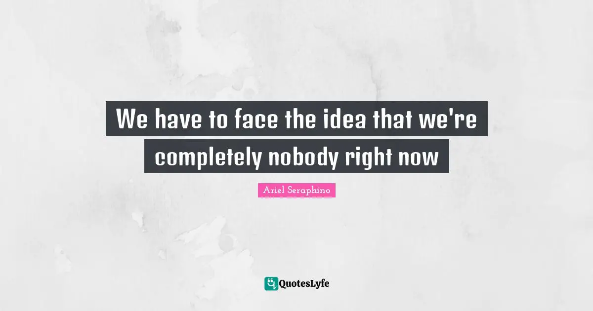 We have to face the idea that we're completely nobody right now