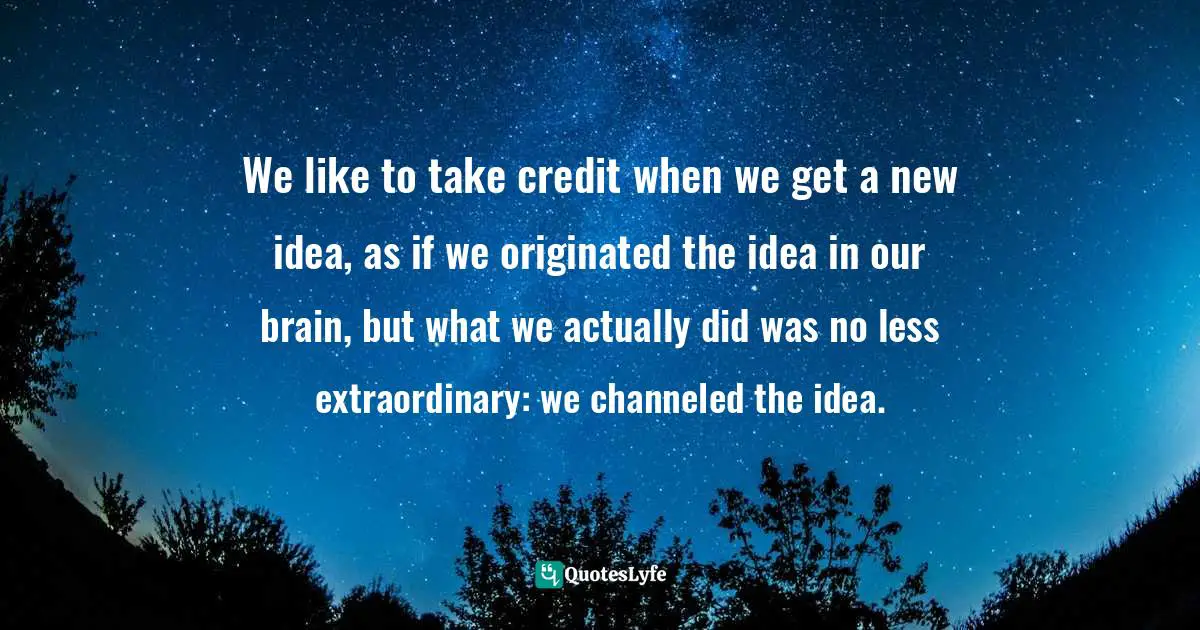 Chris Prentiss Quotes: "We like to take credit when we get a new idea, as if we originated the idea in our brain, but what we actually did was no less extraordinary: we channeled the idea."