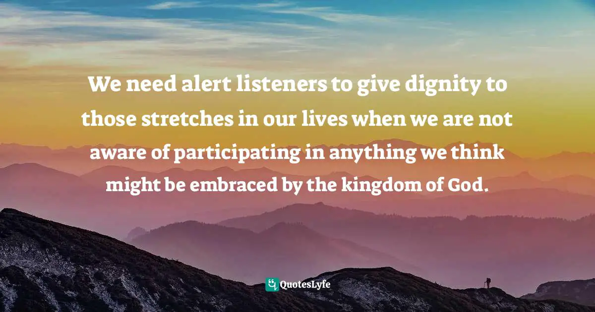 We need alert listeners to give dignity to those stretches in our lives when we are not aware of participating in anything we think might be embraced by the kingdom of God.
