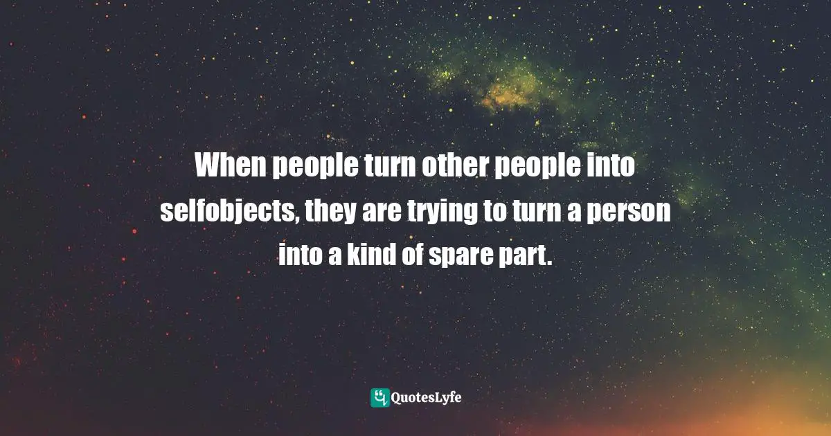 When people turn other people into selfobjects, they are trying to turn a person into a kind of spare part.