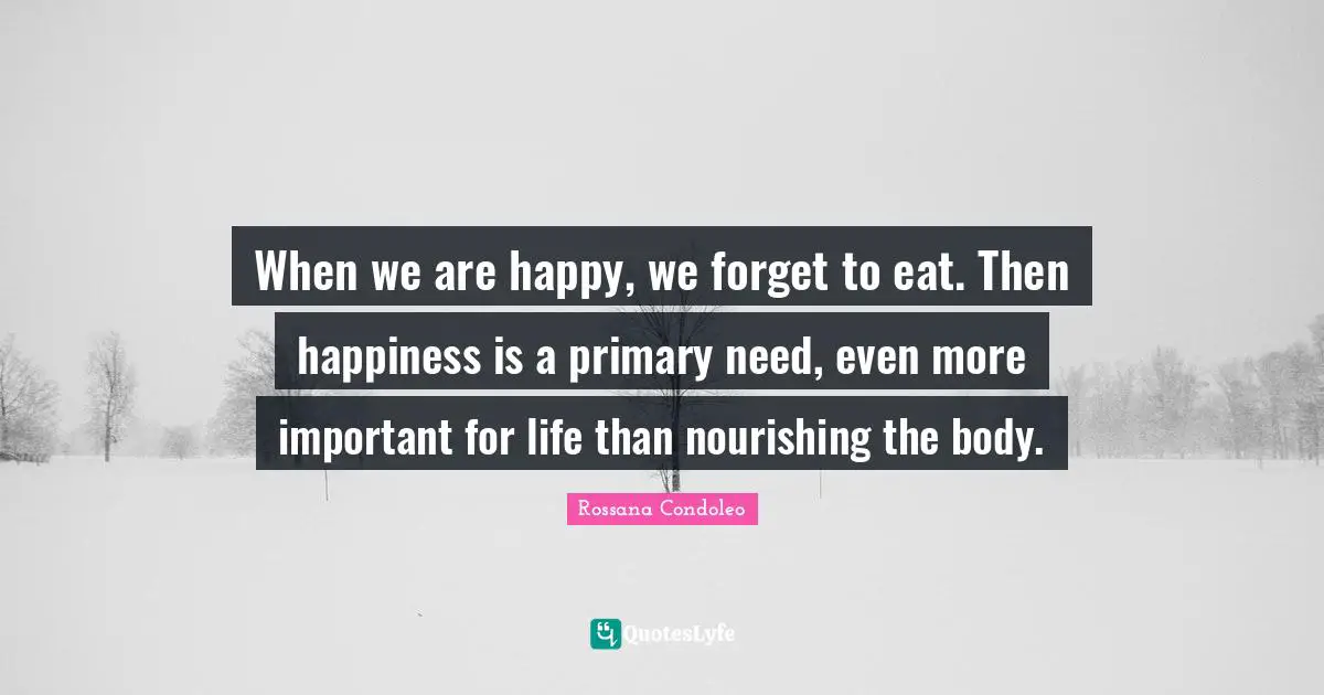 When we are happy, we forget to eat. Then happiness is a primary need, even more important for life than nourishing the body.