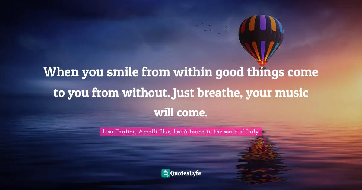 When you smile from within good things come to you from without. Just breathe, your music will come.