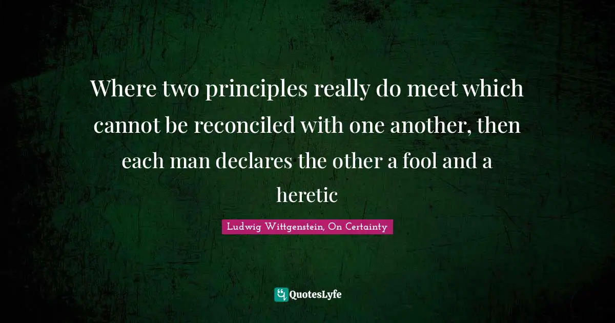 Where two principles really do meet which cannot be reconciled with one another, then each man declares the other a fool and a heretic