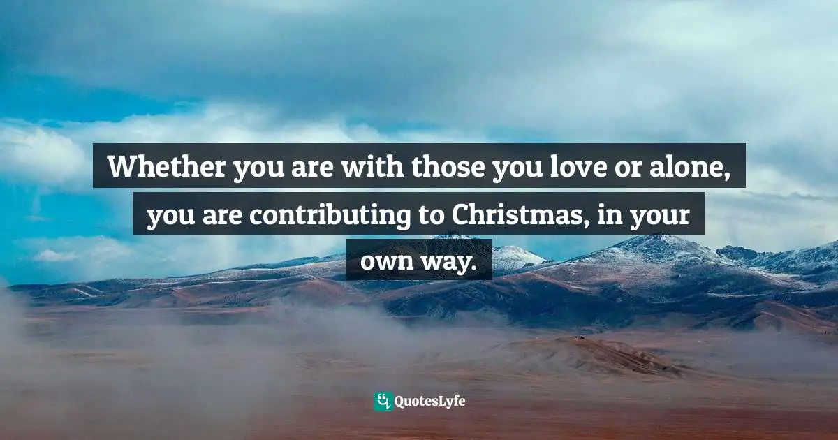 Whether you are with those you love or alone, you are contributing to Christmas, in your own way.