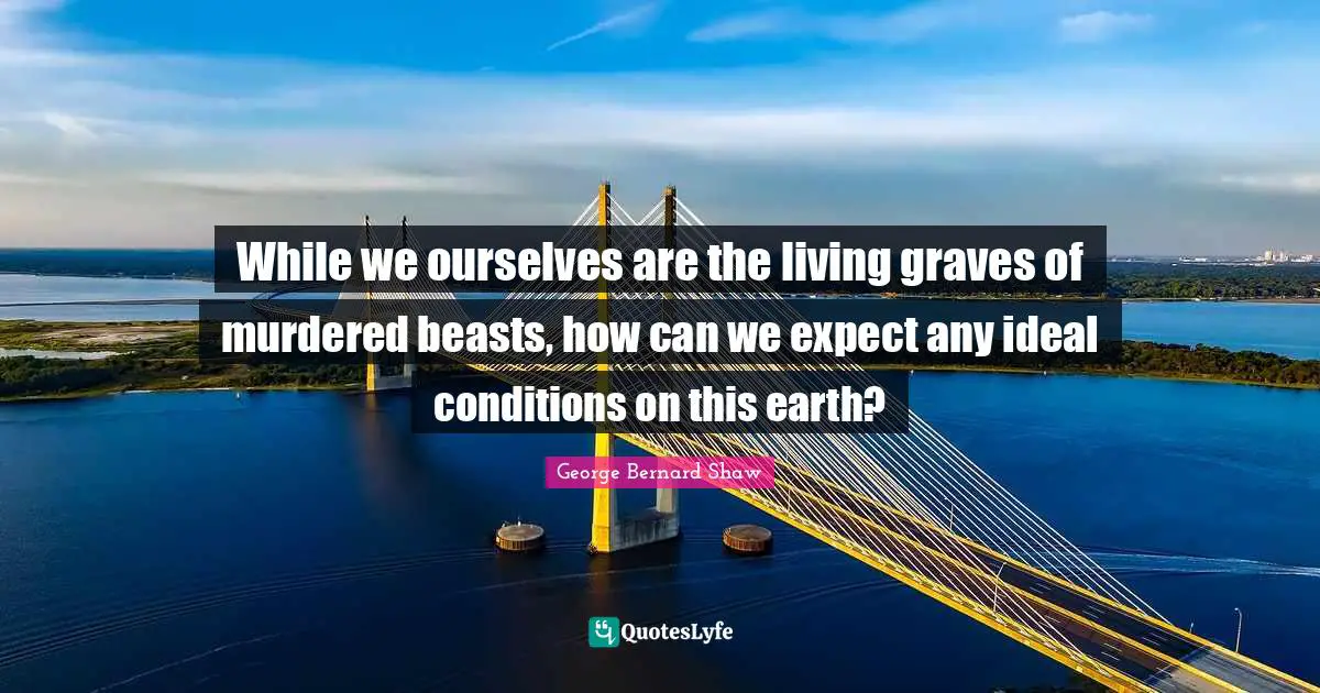 While we ourselves are the living graves of murdered beasts, how can we expect any ideal conditions on this earth?