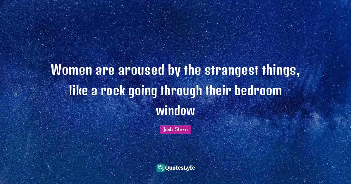 Women are aroused by the strangest things, like a rock going through their bedroom window