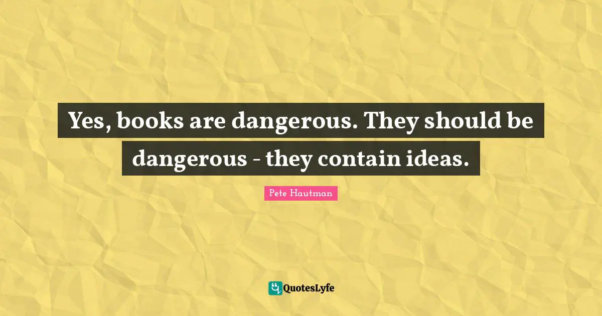 Yes, books are dangerous. They should be dangerous - they contain ideas.