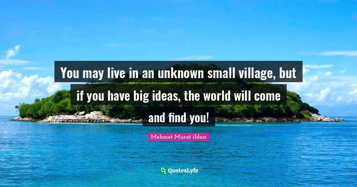 You may live in an unknown small village, but if you have big ideas, the world will come and find you!